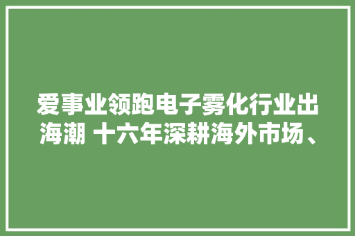 爱事业领跑电子雾化行业出海潮 十六年深耕海外市场、践行ESG计策