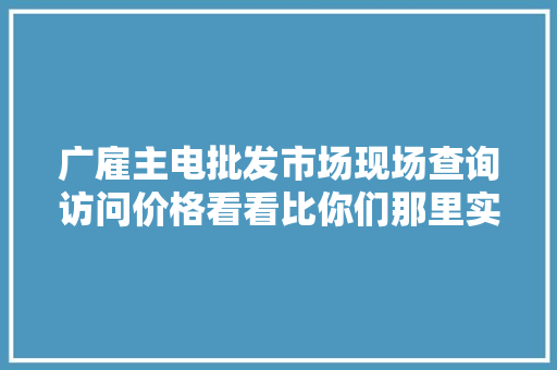 广雇主电批发市场现场查询访问价格看看比你们那里实惠吗？