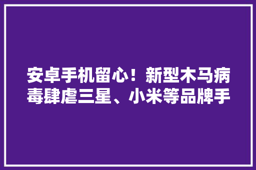 安卓手机留心！新型木马病毒肆虐三星、小米等品牌手机中招！
