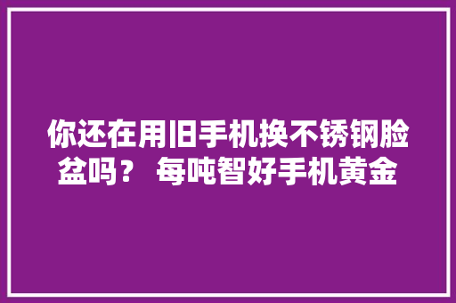 你还在用旧手机换不锈钢脸盆吗？ 每吨智好手机黄金含量跨越270克