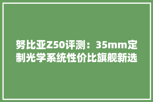 努比亚Z50评测：35mm定制光学系统性价比旗舰新选择