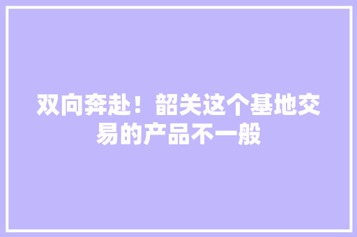 双向奔赴！韶关这个基地交易的产品不一般