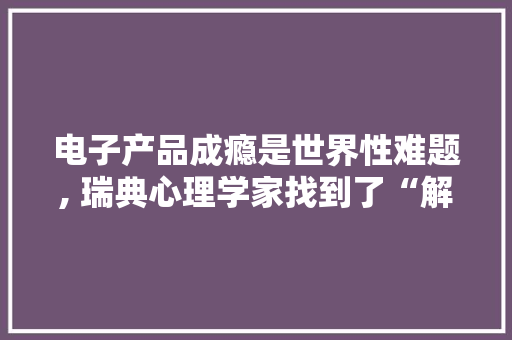 电子产品成瘾是世界性难题, 瑞典心理学家找到了“解药” 电子产品成瘾是世界性难题, 瑞典心理学家找到了“解药” 互联通信