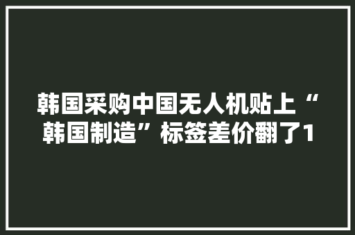韩国采购中国无人机贴上“韩国制造”标签差价翻了15倍 韩国采购中国无人机贴上“韩国制造”标签差价翻了15倍 智能家居