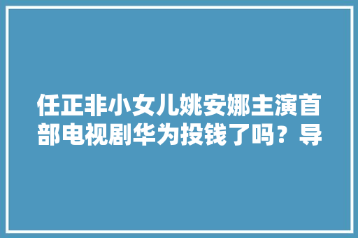 任正非小女儿姚安娜主演首部电视剧华为投钱了吗？导演最新回应 任正非小女儿姚安娜主演首部电视剧华为投钱了吗？导演最新回应 互联通信