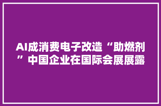 AI成消费电子改造“助燃剂”中国企业在国际会展展露风姿