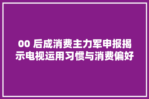 00 后成消费主力军申报揭示电视运用习惯与消费偏好新趋势