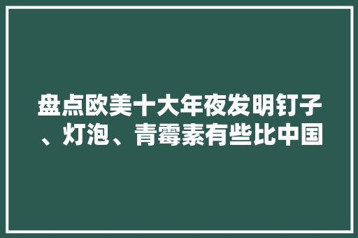 盘点欧美十大年夜发明钉子、灯泡、青霉素有些比中国发明晚几百年