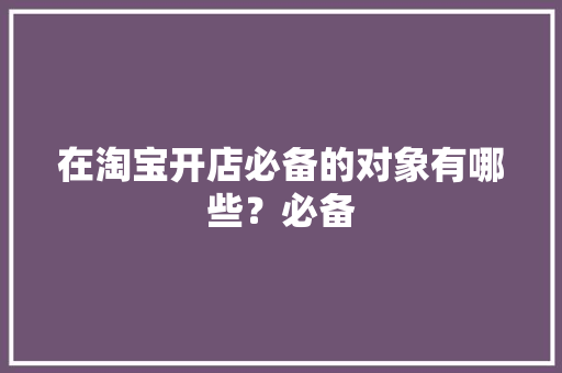在淘宝开店必备的对象有哪些？必备