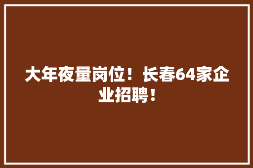 大年夜量岗位！长春64家企业招聘！