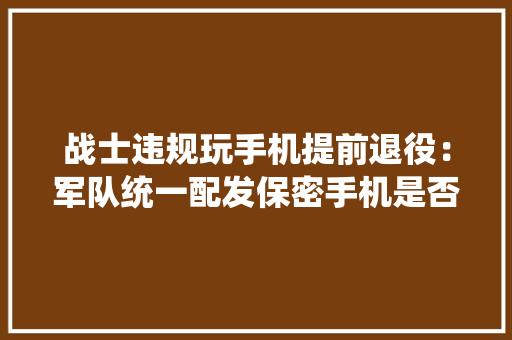 战士违规玩手机提前退役：军队统一配发保密手机是否可行？