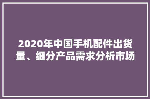 2020年中国手机配件出货量、细分产品需求分析市场成长优胜
