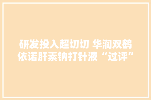 研发投入超切切 华润双鹤依诺肝素钠打针液“过评”