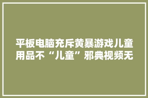 平板电脑充斥黄暴游戏儿童用品不“儿童”邪典视频无孔不入