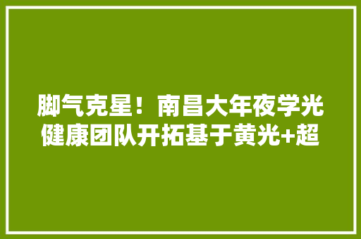脚气克星！南昌大年夜学光健康团队开拓基于黄光+超声的真菌快速清理技能