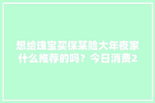 想给瑰宝买保某险大年夜家什么推荐的吗？今日消费24元结...