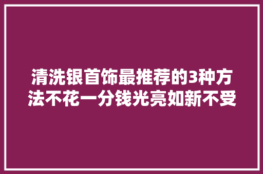 清洗银首饰最推荐的3种方法不花一分钱光亮如新不受伤