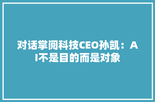 对话掌阅科技CEO孙凯：AI不是目的而是对象