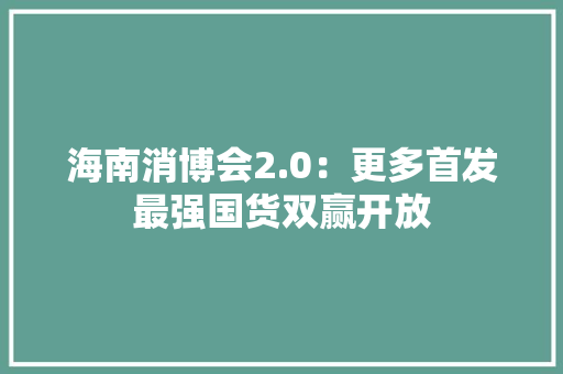 海南消博会2.0：更多首发最强国货双赢开放