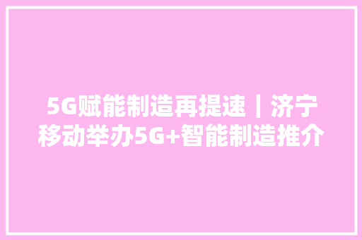 5G赋能制造再提速｜济宁移动举办5G+智能制造推介现场会