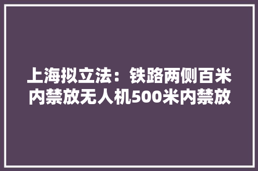 上海拟立法：铁路两侧百米内禁放无人机500米内禁放风筝、孔明灯