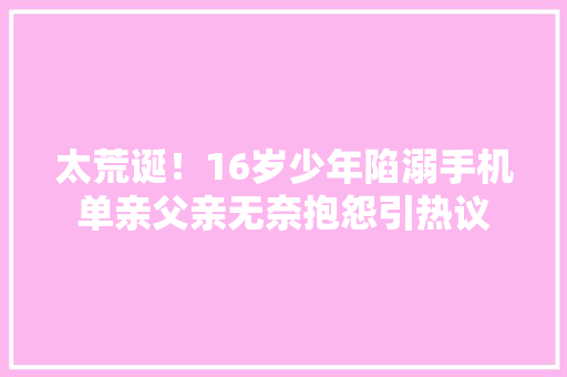 太荒诞！16岁少年陷溺手机单亲父亲无奈抱怨引热议