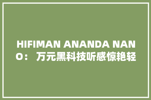 HIFIMAN ANANDA NANO： 万元黑科技听感惊艳轻松直推无压力