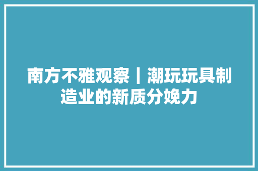 南方不雅观察｜潮玩玩具制造业的新质分娩力 南方不雅观察｜潮玩玩具制造业的新质分娩力 互联通信