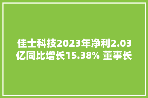 佳士科技2023年净利2.03亿同比增长15.38% 董事长潘磊薪酬92.98万 佳士科技2023年净利2.03亿同比增长15.38% 董事长潘磊薪酬92.98万 智能科技