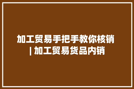 加工贸易手把手教你核销 | 加工贸易货品内销 加工贸易手把手教你核销 | 加工贸易货品内销 智能家居