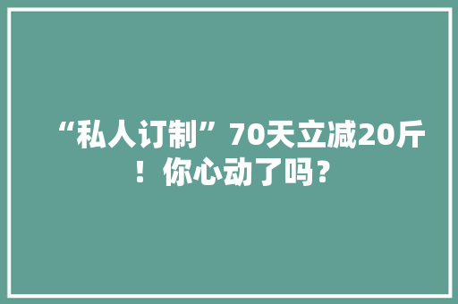 “私人订制”70天立减20斤！你心动了吗？ “私人订制”70天立减20斤！你心动了吗？ 人工智能