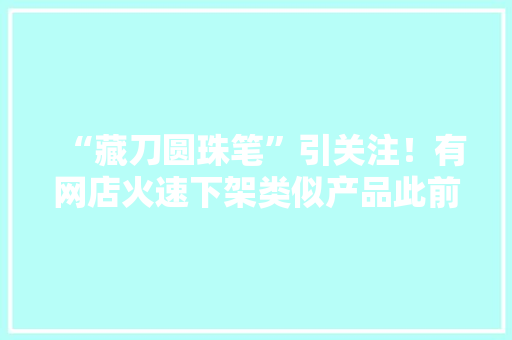 “藏刀圆珠笔”引关注！有网店火速下架类似产品此前流传宣传可防身“防狼”