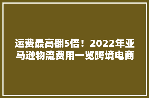 运费最高翻5倍！2022年亚马逊物流费用一览跨境电商卖家速看