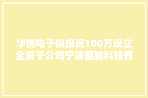 华创电子拟投资100万设立全资子公司宁波蓝勤科技有限公司