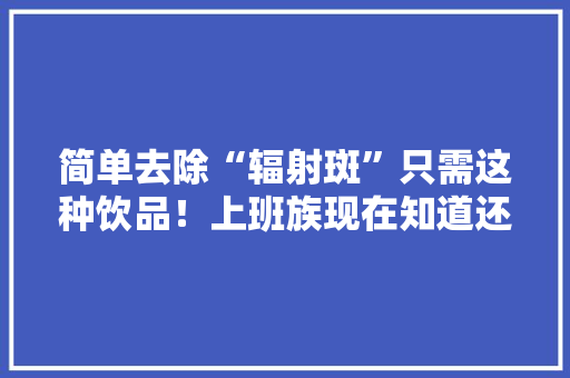 简单去除“辐射斑”只需这种饮品！上班族现在知道还不迟 简单去除“辐射斑”只需这种饮品！上班族现在知道还不迟 智能家居