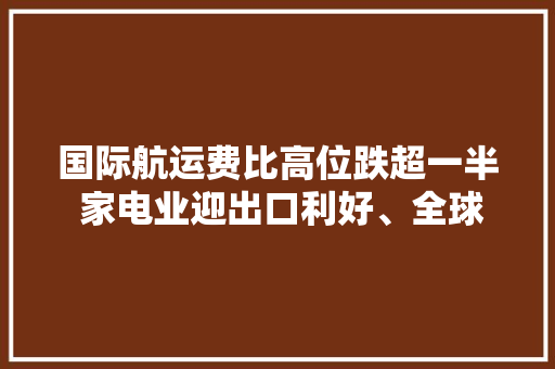 国际航运费比高位跌超一半 家电业迎出口利好、全球构造不变 国际航运费比高位跌超一半 家电业迎出口利好、全球构造不变 智能科技
