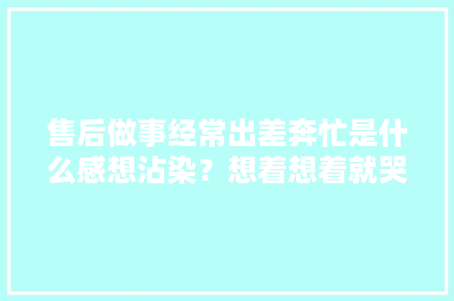 售后做事经常出差奔忙是什么感想沾染？想着想着就哭了