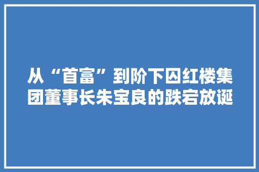 从“首富”到阶下囚红楼集团董事长朱宝良的跌宕放诞放诞人生 从“首富”到阶下囚红楼集团董事长朱宝良的跌宕放诞放诞人生 人工智能