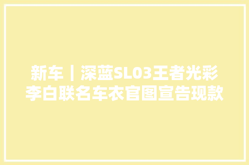 新车｜深蓝SL03王者光彩李白联名车衣官图宣告现款14.59万元起