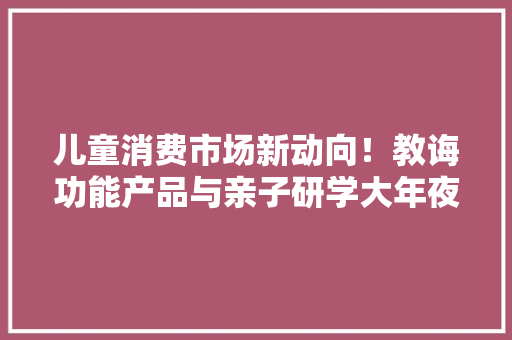 儿童消费市场新动向！教诲功能产品与亲子研学大年夜受迎接