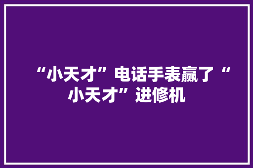 “小天才”电话手表赢了“小天才”进修机