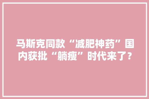 马斯克同款“减肥神药”国内获批“躺瘦”时代来了？上海专家：想简单了 马斯克同款“减肥神药”国内获批“躺瘦”时代来了？上海专家：想简单了 互联通信
