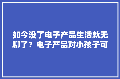 如今没了电子产品生活就无聊了？电子产品对小孩子可有影响？ 如今没了电子产品生活就无聊了？电子产品对小孩子可有影响？ 智能家居