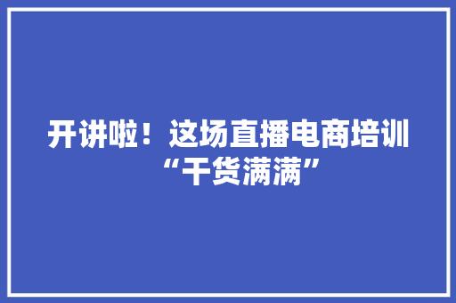 开讲啦！这场直播电商培训“干货满满” 开讲啦！这场直播电商培训“干货满满” 智能科技