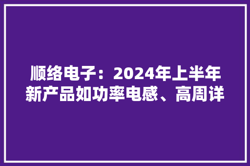 顺络电子：2024年上半年新产品如功率电感、高周详电感、LTCC滤波器产品保持高速增长 顺络电子：2024年上半年新产品如功率电感、高周详电感、LTCC滤波器产品保持高速增长 人工智能