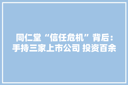 同仁堂“信任危机”背后：手持三家上市公司 投资百余家企业