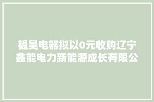 韫昊电器拟以0元收购辽宁鑫能电力新能源成长有限公司持有的北票亚新双冠新能源有限公司100%股权 韫昊电器拟以0元收购辽宁鑫能电力新能源成长有限公司持有的北票亚新双冠新能源有限公司100%股权 互联通信