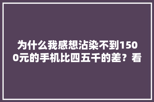 为什么我感想沾染不到1500元的手机比四五千的差？看网友评论终于懂了 为什么我感想沾染不到1500元的手机比四五千的差？看网友评论终于懂了 智能家居