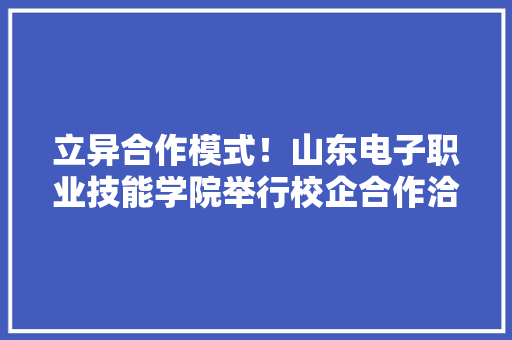 立异合作模式！山东电子职业技能学院举行校企合作洽谈会