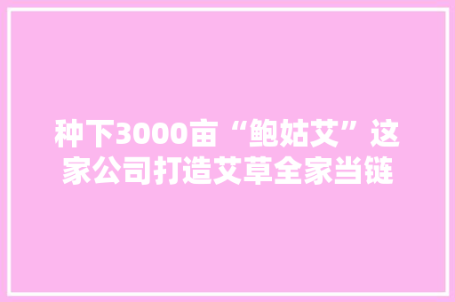 种下3000亩“鲍姑艾”这家公司打造艾草全家当链